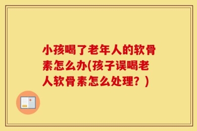 小孩喝了老年人的软骨素怎么办(孩子误喝老人软骨素怎么处理？)