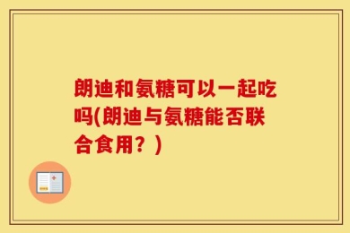 朗迪和氨糖可以一起吃吗(朗迪与氨糖能否联合食用？)