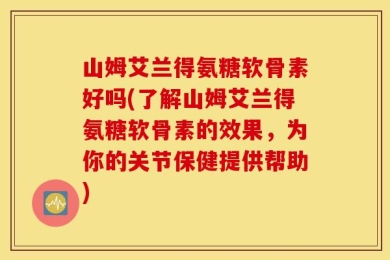山姆艾兰得氨糖软骨素好吗(了解山姆艾兰得氨糖软骨素的效果，为你的关节保健提供帮助)