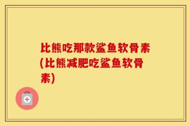 比熊吃那款鲨鱼软骨素(比熊减肥吃鲨鱼软骨素)