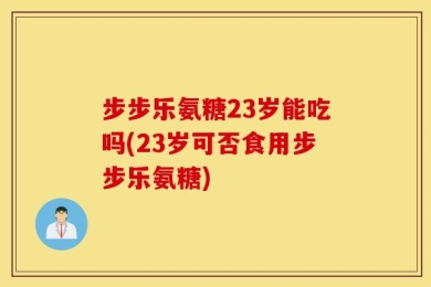 步步乐氨糖23岁能吃吗(23岁可否食用步步乐氨糖)