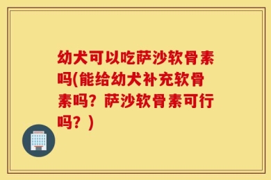 幼犬可以吃萨沙软骨素吗(能给幼犬补充软骨素吗？萨沙软骨素可行吗？)