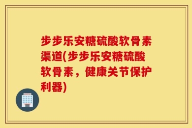 步步乐安糖硫酸软骨素渠道(步步乐安糖硫酸软骨素，健康关节保护利器)
