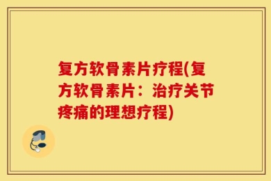 复方软骨素片疗程(复方软骨素片：治疗关节疼痛的理想疗程)