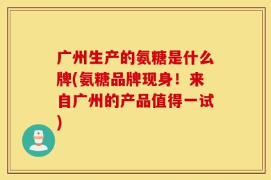 广州生产的氨糖是什么牌(氨糖品牌现身！来自广州的产品值得一试)