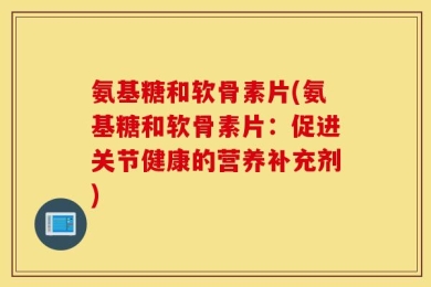 氨基糖和软骨素片(氨基糖和软骨素片：促进关节健康的营养补充剂)