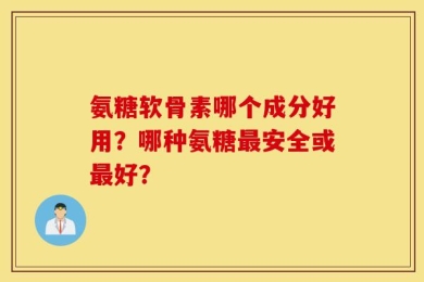 氨糖软骨素哪个成分好用？哪种氨糖最安全或最好？