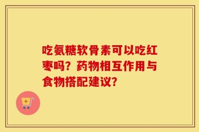 吃氨糖软骨素可以吃红枣吗？药物相互作用与食物搭配建议？