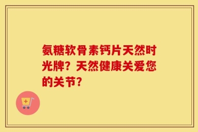 氨糖软骨素钙片天然时光牌？天然健康关爱您的关节？