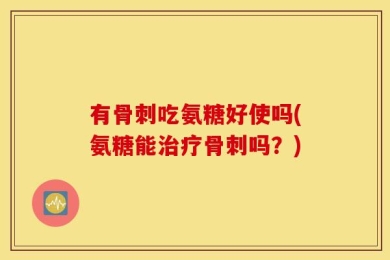 有骨刺吃氨糖好使吗(氨糖能治疗骨刺吗？)