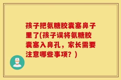 孩子把氨糖胶囊塞鼻子里了(孩子误将氨糖胶囊塞入鼻孔，家长需要注意哪些事项？)