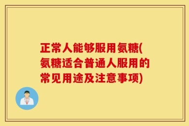 正常人能够服用氨糖(氨糖适合普通人服用的常见用途及注意事项)