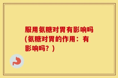 服用氨糖对胃有影响吗(氨糖对胃的作用：有影响吗？)