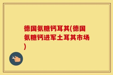 德国氨糖钙耳其(德国氨糖钙进军土耳其市场)