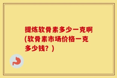 提炼软骨素多少一克啊(软骨素市场价格一克多少钱？)