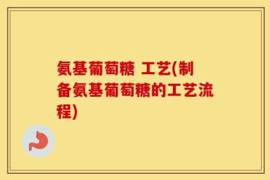 氨基葡萄糖 工艺(制备氨基葡萄糖的工艺流程)