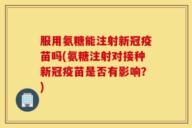 服用氨糖能注射新冠疫苗吗(氨糖注射对接种新冠疫苗是否有影响？)