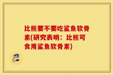 比熊要不要吃鲨鱼软骨素(研究表明：比熊可食用鲨鱼软骨素)