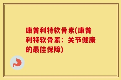 康普利特软骨素(康普利特软骨素：关节健康的最佳保障)