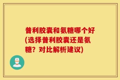 普利胶囊和氨糖哪个好(选择普利胶囊还是氨糖？对比解析建议)