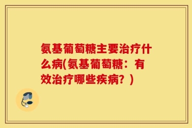 氨基葡萄糖主要治疗什么病(氨基葡萄糖：有效治疗哪些疾病？)