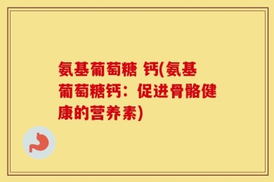 氨基葡萄糖 钙(氨基葡萄糖钙：促进骨骼健康的营养素)