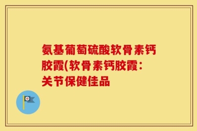 氨基葡萄硫酸软骨素钙胶霞(软骨素钙胶霞：关节保健佳品