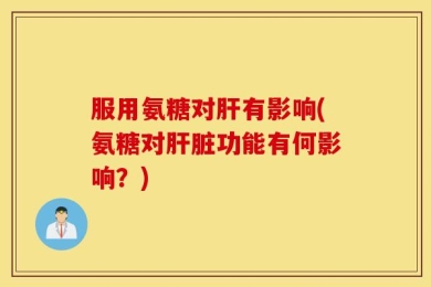 服用氨糖对肝有影响(氨糖对肝脏功能有何影响？)