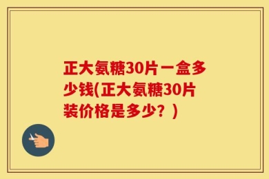 正大氨糖30片一盒多少钱(正大氨糖30片装价格是多少？)