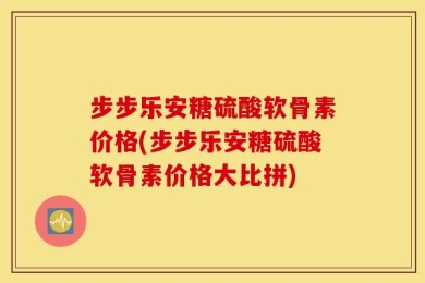 步步乐安糖硫酸软骨素价格(步步乐安糖硫酸软骨素价格大比拼)