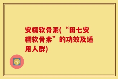 安糯软骨素(“田七安糯软骨素”的功效及适用人群)