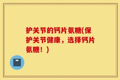 护关节的钙片氨糖(保护关节健康，选择钙片氨糖！)