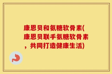 康恩贝和氨糖软骨素(康恩贝联手氨糖软骨素，共同打造健康生活)