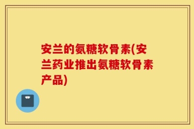 安兰的氨糖软骨素(安兰药业推出氨糖软骨素产品)