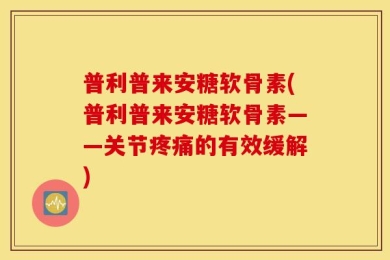 普利普来安糖软骨素(普利普来安糖软骨素——关节疼痛的有效缓解)