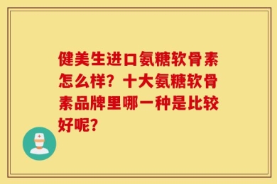 健美生进口氨糖软骨素怎么样？十大氨糖软骨素品牌里哪一种是比较好呢？