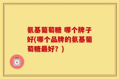 氨基葡萄糖 哪个牌子好(哪个品牌的氨基葡萄糖最好？)