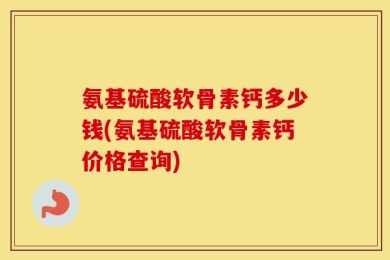 氨基硫酸软骨素钙多少钱(氨基硫酸软骨素钙价格查询)