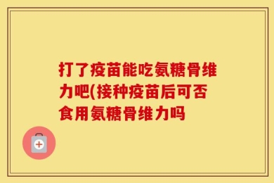 打了疫苗能吃氨糖骨维力吧(接种疫苗后可否食用氨糖骨维力吗