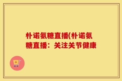 朴诺氨糖直播(朴诺氨糖直播：关注关节健康