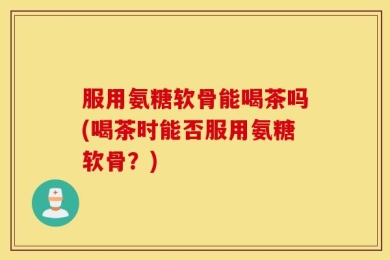 服用氨糖软骨能喝茶吗(喝茶时能否服用氨糖软骨？)