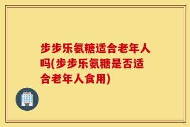 步步乐氨糖适合老年人吗(步步乐氨糖是否适合老年人食用)
