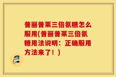 普丽普莱三倍氨糖怎么服用(普丽普莱三倍氨糖用法说明：正确服用方法来了！)