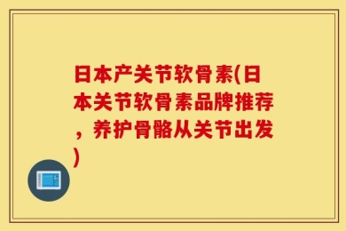 日本产关节软骨素(日本关节软骨素品牌推荐，养护骨骼从关节出发)