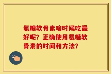 氨糖软骨素啥时候吃最好呢？正确使用氨糖软骨素的时间和方法？
