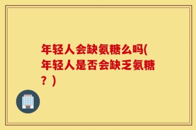 年轻人会缺氨糖么吗(年轻人是否会缺乏氨糖？)