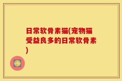 日常软骨素猫(宠物猫受益良多的日常软骨素)