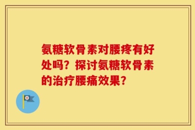 氨糖软骨素对腰疼有好处吗？探讨氨糖软骨素的治疗腰痛效果？