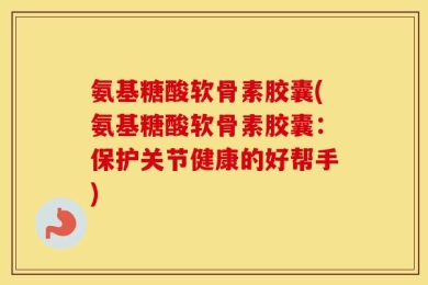 氨基糖酸软骨素胶囊(氨基糖酸软骨素胶囊：保护关节健康的好帮手)