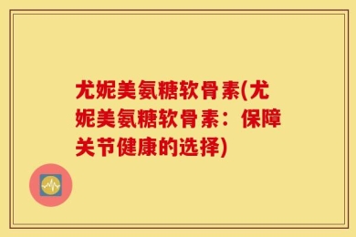 尤妮美氨糖软骨素(尤妮美氨糖软骨素：保障关节健康的选择)